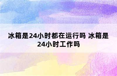 冰箱是24小时都在运行吗 冰箱是24小时工作吗